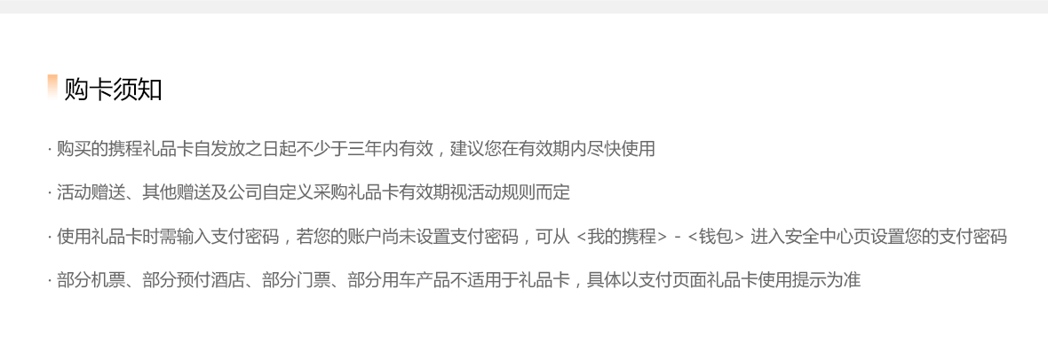 购卡须知：购买的携程礼品卡自发放之日起不少于三年内有效，建议您在有效期内尽快使用；活动赠送、其他赠送及公司自定义采购礼品卡有效期视活动规则而定；使用礼品卡时需输入支付密码，若您的账户未设置支付密码，可从<我的携程>-<钱包>进入安全中心页设置您的支付密码；部分机票、部分预付酒店、部分门票、部分用车产品不适用于礼品卡，具体以支付页面礼品卡使用提示为准